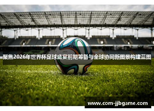 聚焦2026年世界杯足球盛宴前期筹备与全球协同新图景构建蓝图