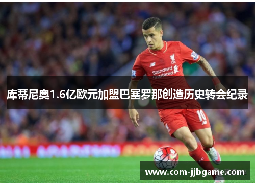 库蒂尼奥1.6亿欧元加盟巴塞罗那创造历史转会纪录 库蒂尼奥1.6亿欧元加盟巴塞罗那创造历史转会纪录