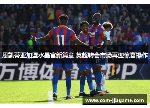 恩凯蒂亚加盟水晶宫新篇章 英超转会市场再迎惊喜操作